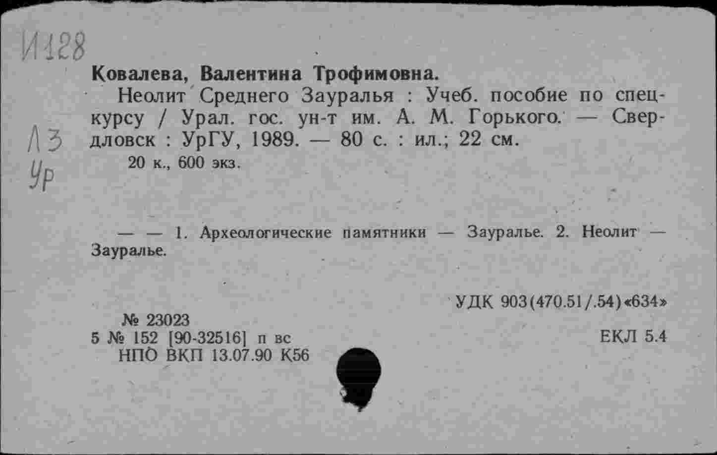 ﻿Ковалева, Валентина Трофимовна.
Неолит Среднего Зауралья : Учеб, пособие по спецкурсу / Урал. гос. ун-т им. А. М. Горького. — Свер-/\ дловск : УрГУ, 1989. — 80 с. : ил.; 22 см.
— — 1. Археологические памятники — Зауралье. 2. Неолит — Зауралье.
№ 23023
5 № 152 [90-32516] п вс НПО ВКП 13.07.90 К56
УДК 903(470.51/.54)«634»
ЕКЛ 5.4